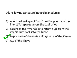 Q8. Following can cause intracellular edema:
A) Abnormal leakage of fluid from the plasma to the
interstitial spaces across the capillaries
B) Failure of the lymphatics to return fluid from the
interstitium back into the blood
C) Depression of the metabolic systems of the tissues
D) ALL of the above
 