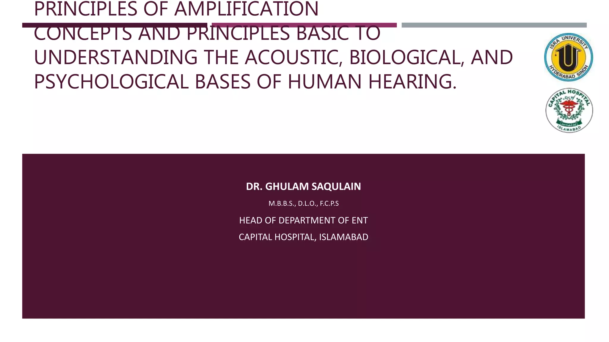 PRINCIPLES OF AMPLIFICATION
CONCEPTS AND PRINCIPLES BASIC TO
UNDERSTANDING THE ACOUSTIC, BIOLOGICAL, AND
PSYCHOLOGICAL BASES OF HUMAN HEARING.
DR. GHULAM SAQULAIN
M.B.B.S., D.L.O., F.C.P.S
HEAD OF DEPARTMENT OF ENT
CAPITAL HOSPITAL, ISLAMABAD