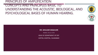 PRINCIPLES OF AMPLIFICATION
CONCEPTS AND PRINCIPLES BASIC TO
UNDERSTANDING THE ACOUSTIC, BIOLOGICAL, AND
PSYCHOLOGICAL BASES OF HUMAN HEARING.
DR. GHULAM SAQULAIN
M.B.B.S., D.L.O., F.C.P.S
HEAD OF DEPARTMENT OF ENT
CAPITAL HOSPITAL, ISLAMABAD
 