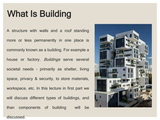 What Is Building
A structure with walls and a roof standing
more or less permanently in one place is
commonly known as a building. For example a
house or factory. Buildings serve several
societal needs – primarily as shelter, living
space, privacy & security, to store materials,
workspace, etc. In this lecture in first part we
will discuss different types of buildings, and
than components of building will be
discussed.
 