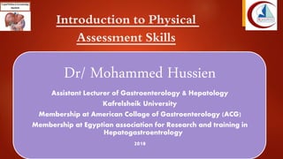 Introduction to Physical
Assessment Skills
Dr/ Mohammed Hussien
Assistant Lecturer of Gastroenterology & Hepatology
Kafrelsheik University
Membership at American Collage of Gastroenterology (ACG)
Membership at Egyptian association for Research and training in
Hepatogastroentrology
2018
 