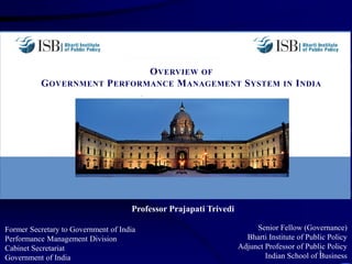 OVERVIEW OF
GOVERNMENT PERFORMANCE MANAGEMENT SYSTEM IN INDIA
Former Secretary to Government of India
Performance Management Division
Cabinet Secretariat
Government of India
1
Senior Fellow (Governance)
Bharti Institute of Public Policy
Adjunct Professor of Public Policy
Indian School of Business
Professor Prajapati Trivedi
 