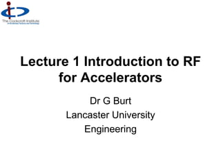 Lecture 1 Introduction to RF
for Accelerators
Dr G Burt
Lancaster University
Engineering
 