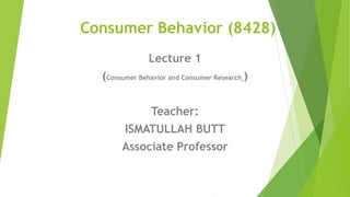 Consumer Behavior (8428)
Lecture 1
(Consumer Behavior and Consumer Research )
Teacher:
ISMATULLAH BUTT
Associate Professor
 