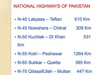NATIONAL HIGHWAYS OF PAKISTAN
 N-40 Lakpass – Taftan 610 Km
 N-45 Nowshera – Chitral 309 Km
 N-50 Kuchlak – DI Khan 531
Km
 N-55 Kotri – Peshawar 1264 Km
 N-65 Sukkar – Quetta 385 Km
 N-70 QilasaifUlah – Multan 447 Km
 