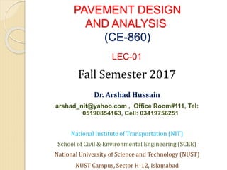 PAVEMENT DESIGN
AND ANALYSIS
(CE-860)
LEC-01
Fall Semester 2017
Dr. Arshad Hussain
arshad_nit@yahoo.com , Office Room#111, Tel:
05190854163, Cell: 03419756251
National Institute of Transportation (NIT)
School of Civil & Environmental Engineering (SCEE)
National University of Science and Technology (NUST)
NUST Campus, Sector H-12, Islamabad
 