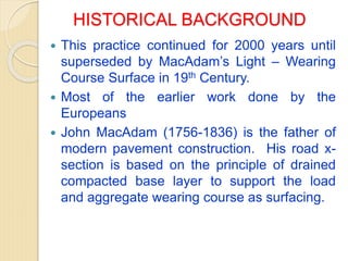 HISTORICAL BACKGROUND
 This practice continued for 2000 years until
superseded by MacAdam’s Light – Wearing
Course Surface in 19th Century.
 Most of the earlier work done by the
Europeans
 John MacAdam (1756-1836) is the father of
modern pavement construction. His road x-
section is based on the principle of drained
compacted base layer to support the load
and aggregate wearing course as surfacing.
 