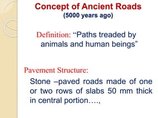 Concept of Ancient Roads
(5000 years ago)
Definition: “Paths treaded by
animals and human beings”
Pavement Structure:
Stone –paved roads made of one
or two rows of slabs 50 mm thick
in central portion….,
 