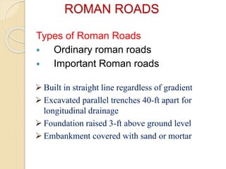ROMAN ROADS
Types of Roman Roads
 Ordinary roman roads
 Important Roman roads
 Built in straight line regardless of gradient
 Excavated parallel trenches 40-ft apart for
longitudinal drainage
 Foundation raised 3-ft above ground level
 Embankment covered with sand or mortar
 
