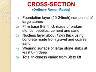 CROSS-SECTION
(Ordinary Roman Roads)
1) Foundation layer (10-24inch),composed of
large stones
2) Firm base 9-in thick made of broken
stones, pebbles, cement and sand
3) Nucleus layer about 12-in thick using
concrete made from gravel and coarse
sand
4) Wearing surface of large stone slabs at
least 6-in deep
5) Total thickness varied from 3ft to 6ft
 