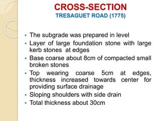 CROSS-SECTION
TRESAGUET ROAD (1775)
 The subgrade was prepared in level
 Layer of large foundation stone with large
kerb stones at edges
 Base coarse about 8cm of compacted small
broken stones
 Top wearing coarse 5cm at edges,
thickness increased towards center for
providing surface drainage
 Sloping shoulders with side drain
 Total thickness about 30cm
 