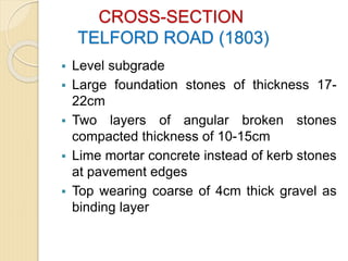 CROSS-SECTION
TELFORD ROAD (1803)
 Level subgrade
 Large foundation stones of thickness 17-
22cm
 Two layers of angular broken stones
compacted thickness of 10-15cm
 Lime mortar concrete instead of kerb stones
at pavement edges
 Top wearing coarse of 4cm thick gravel as
binding layer
 