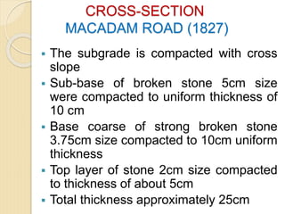 CROSS-SECTION
MACADAM ROAD (1827)
 The subgrade is compacted with cross
slope
 Sub-base of broken stone 5cm size
were compacted to uniform thickness of
10 cm
 Base coarse of strong broken stone
3.75cm size compacted to 10cm uniform
thickness
 Top layer of stone 2cm size compacted
to thickness of about 5cm
 Total thickness approximately 25cm
 