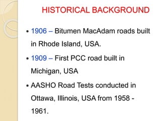 HISTORICAL BACKGROUND
 1906 – Bitumen MacAdam roads built
in Rhode Island, USA.
 1909 – First PCC road built in
Michigan, USA
 AASHO Road Tests conducted in
Ottawa, Illinois, USA from 1958 -
1961.
 