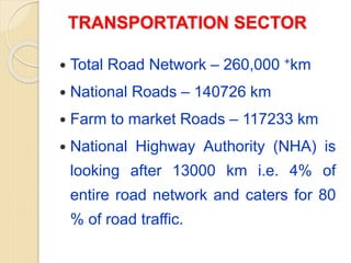 TRANSPORTATION SECTOR
 Total Road Network – 260,000 +km
 National Roads – 140726 km
 Farm to market Roads – 117233 km
 National Highway Authority (NHA) is
looking after 13000 km i.e. 4% of
entire road network and caters for 80
% of road traffic.
 