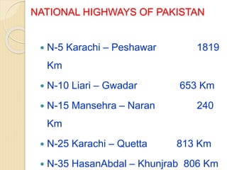 NATIONAL HIGHWAYS OF PAKISTAN
 N-5 Karachi – Peshawar 1819
Km
 N-10 Liari – Gwadar 653 Km
 N-15 Mansehra – Naran 240
Km
 N-25 Karachi – Quetta 813 Km
 N-35 HasanAbdal – Khunjrab 806 Km
 