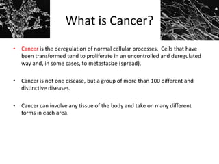 What is Cancer?
• Cancer is the deregulation of normal cellular processes. Cells that have
been transformed tend to proliferate in an uncontrolled and deregulated
way and, in some cases, to metastasize (spread).
• Cancer is not one disease, but a group of more than 100 different and
distinctive diseases.
• Cancer can involve any tissue of the body and take on many different
forms in each area.
 
