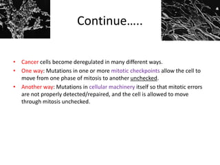 Continue…..
• Cancer cells become deregulated in many different ways.
• One way: Mutations in one or more mitotic checkpoints allow the cell to
move from one phase of mitosis to another unchecked.
• Another way: Mutations in cellular machinery itself so that mitotic errors
are not properly detected/repaired, and the cell is allowed to move
through mitosis unchecked.
 
