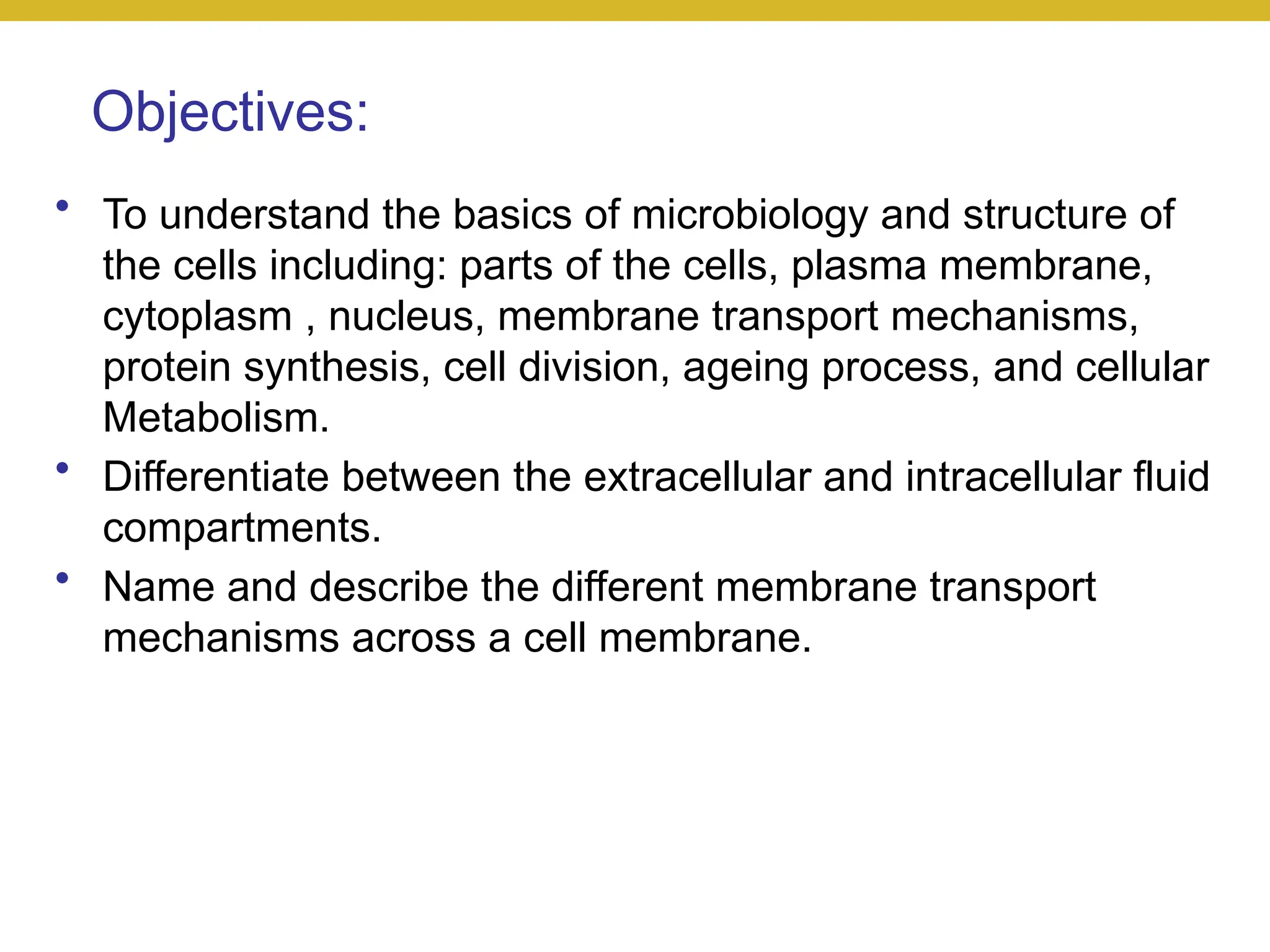 Objectives:
• To understand the basics of microbiology and structure of
the cells including: parts of the cells, plasma membrane,
cytoplasm , nucleus, membrane transport mechanisms,
protein synthesis, cell division, ageing process, and cellular
Metabolism.
• Differentiate between the extracellular and intracellular fluid
compartments.
• Name and describe the different membrane transport
mechanisms across a cell membrane.
 