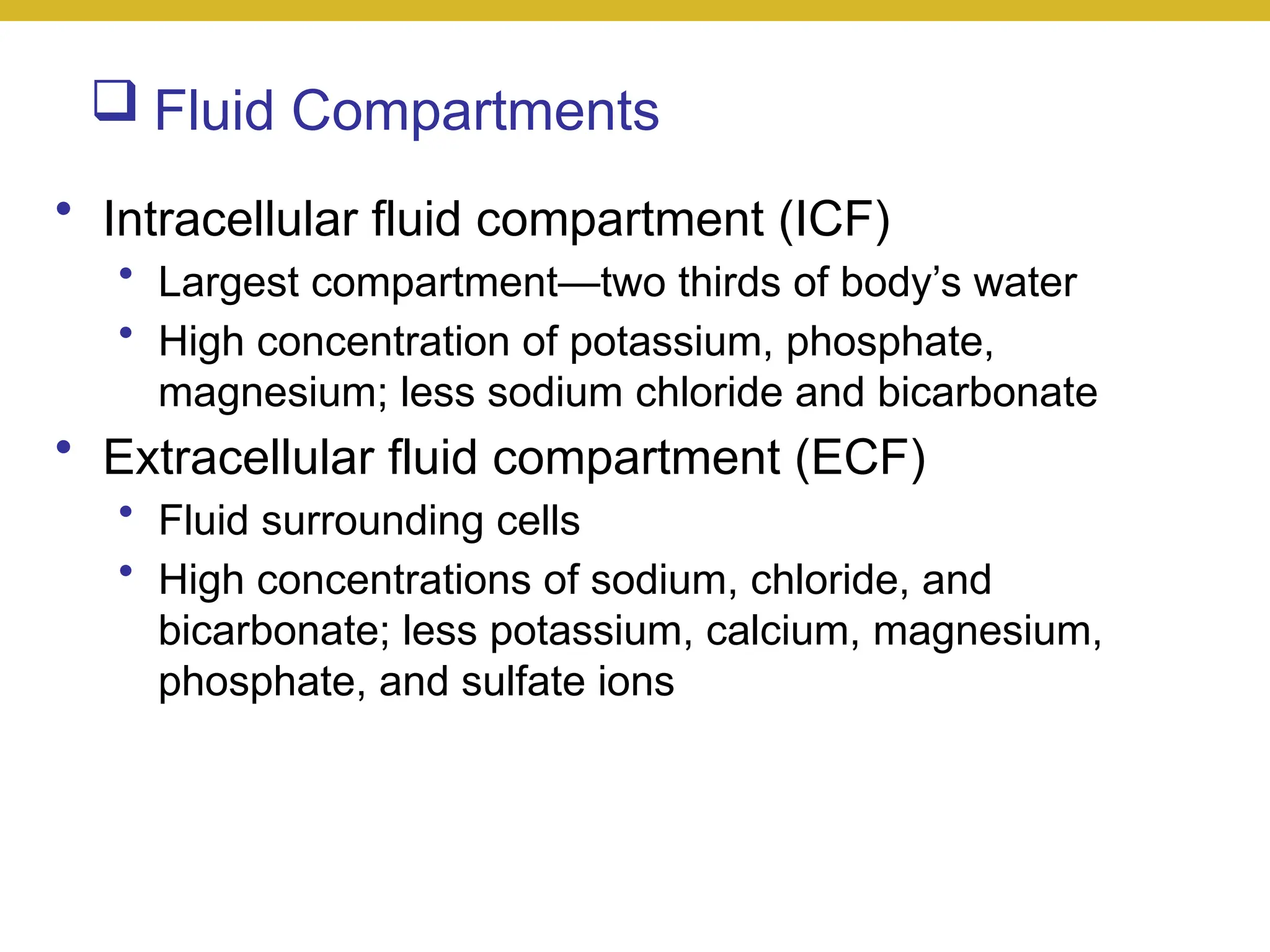  Fluid Compartments
• Intracellular fluid compartment (ICF)
• Largest compartment—two thirds of body’s water
• High concentration of potassium, phosphate,
magnesium; less sodium chloride and bicarbonate
• Extracellular fluid compartment (ECF)
• Fluid surrounding cells
• High concentrations of sodium, chloride, and
bicarbonate; less potassium, calcium, magnesium,
phosphate, and sulfate ions
 