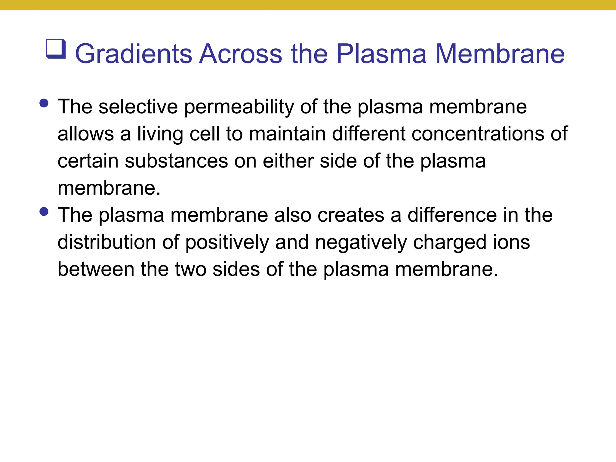  Gradients Across the Plasma Membrane
● The selective permeability of the plasma membrane
allows a living cell to maintain different concentrations of
certain substances on either side of the plasma
membrane.
● The plasma membrane also creates a difference in the
distribution of positively and negatively charged ions
between the two sides of the plasma membrane.
 