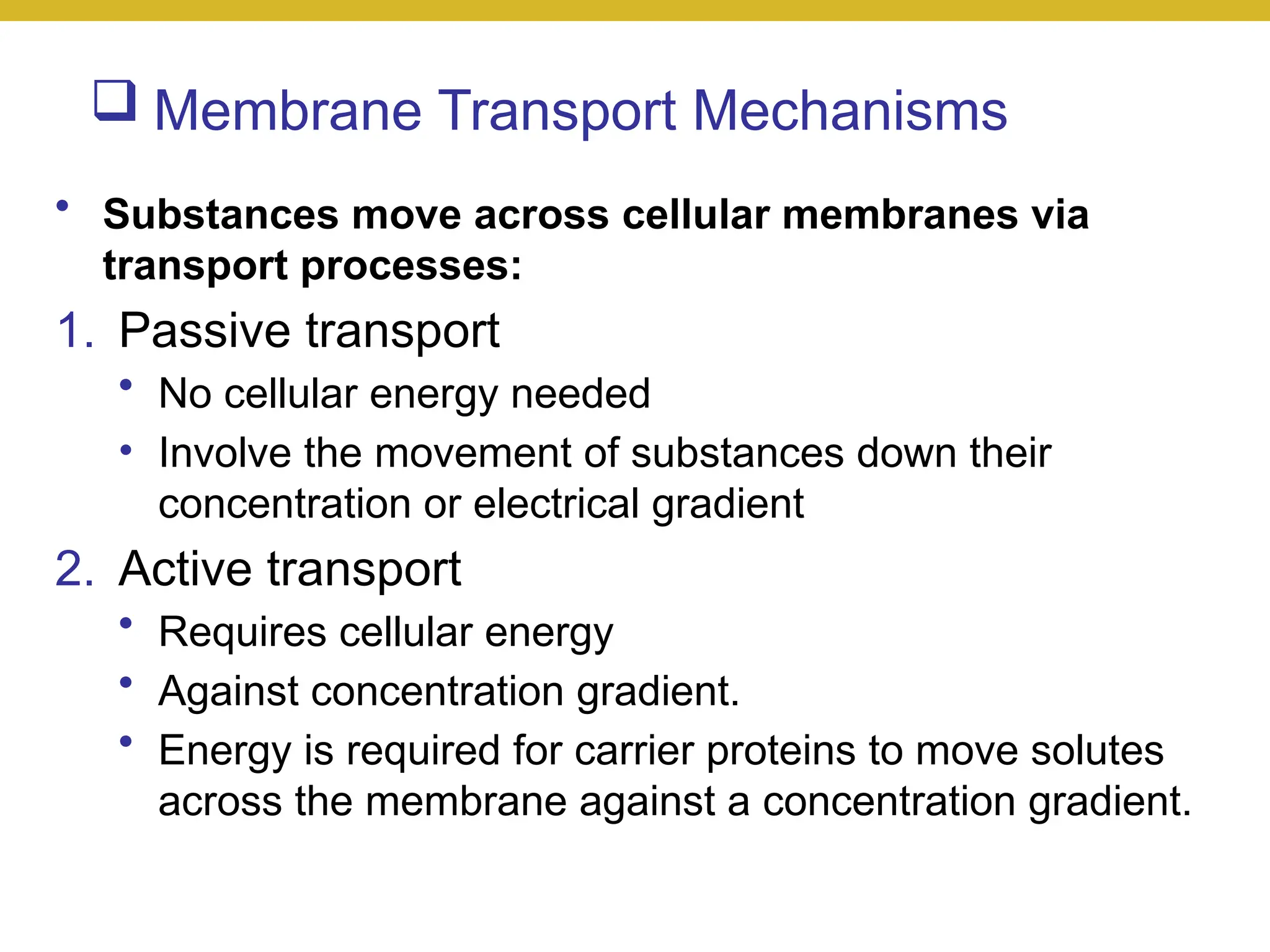  Membrane Transport Mechanisms
• Substances move across cellular membranes via
transport processes:
1. Passive transport
• No cellular energy needed
• Involve the movement of substances down their
concentration or electrical gradient
2. Active transport
• Requires cellular energy
• Against concentration gradient.
• Energy is required for carrier proteins to move solutes
across the membrane against a concentration gradient.
 
