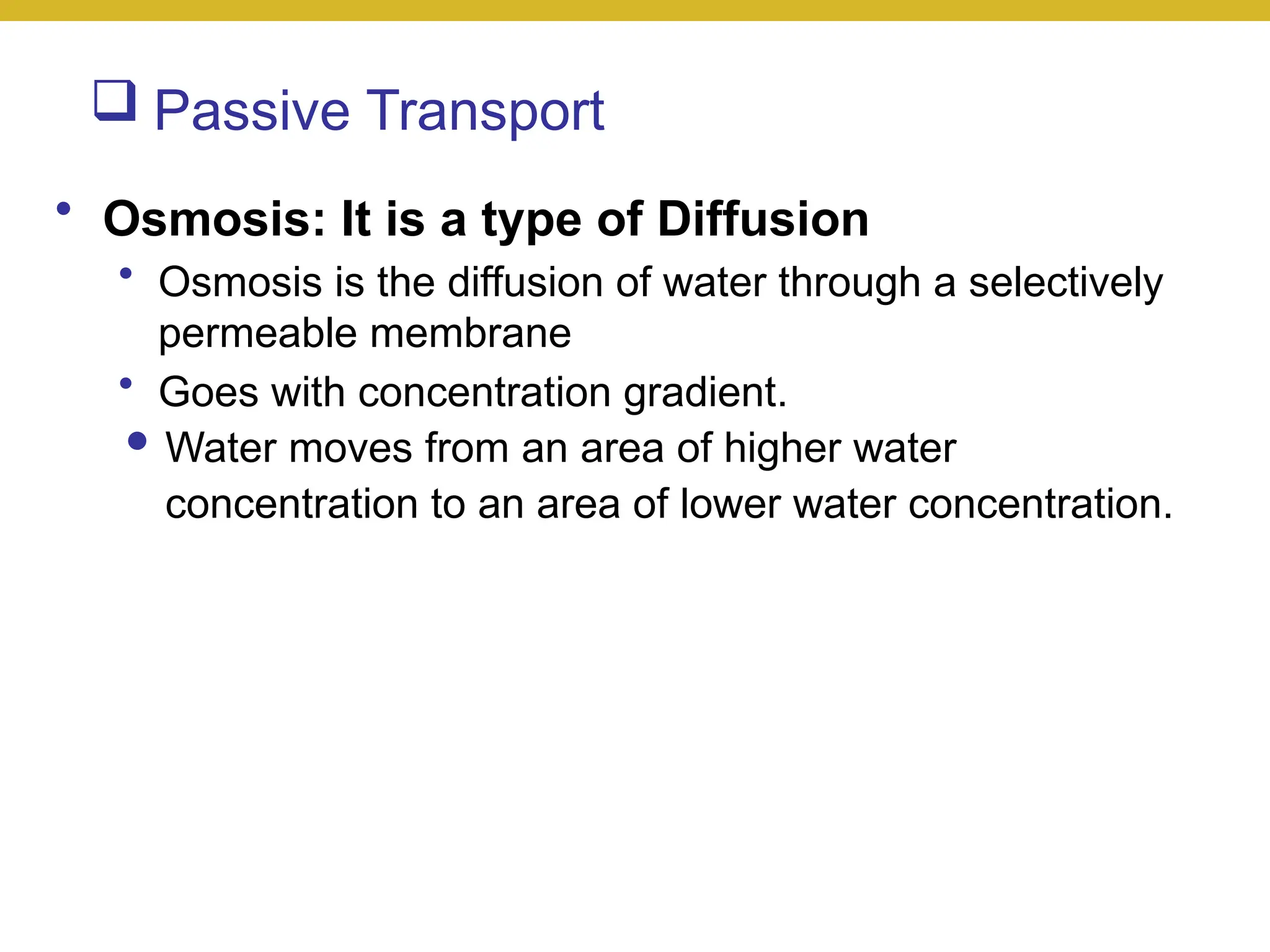  Passive Transport
• Osmosis: It is a type of Diffusion
• Osmosis is the diffusion of water through a selectively
permeable membrane
• Goes with concentration gradient.
● Water moves from an area of higher water
concentration to an area of lower water concentration.
 