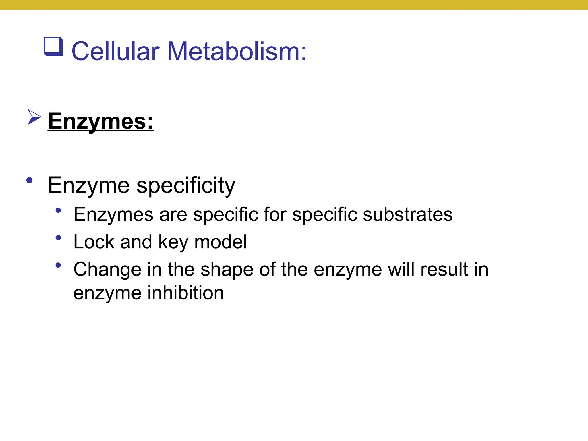  Cellular Metabolism:
 Enzymes:
• Enzyme specificity
• Enzymes are specific for specific substrates
• Lock and key model
• Change in the shape of the enzyme will result in
enzyme inhibition
 