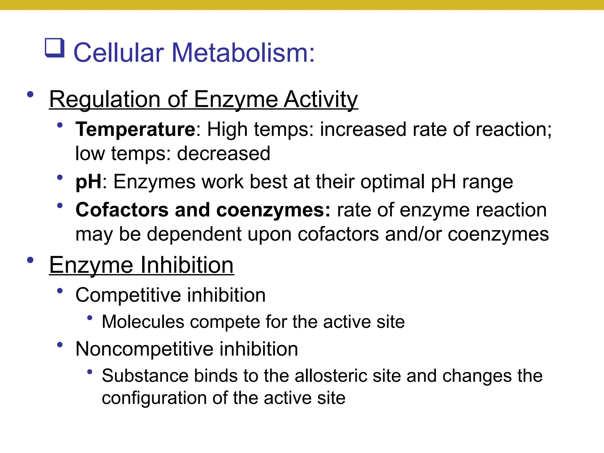  Cellular Metabolism:
• Regulation of Enzyme Activity
• Temperature: High temps: increased rate of reaction;
low temps: decreased
• pH: Enzymes work best at their optimal pH range
• Cofactors and coenzymes: rate of enzyme reaction
may be dependent upon cofactors and/or coenzymes
• Enzyme Inhibition
• Competitive inhibition
• Molecules compete for the active site
• Noncompetitive inhibition
• Substance binds to the allosteric site and changes the
configuration of the active site
 