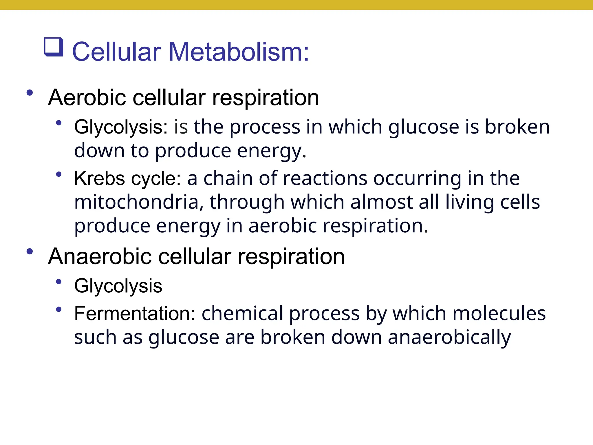  Cellular Metabolism:
• Aerobic cellular respiration
• Glycolysis: is the process in which glucose is broken
down to produce energy.
• Krebs cycle: a chain of reactions occurring in the
mitochondria, through which almost all living cells
produce energy in aerobic respiration.
• Anaerobic cellular respiration
• Glycolysis
• Fermentation: chemical process by which molecules
such as glucose are broken down anaerobically
 