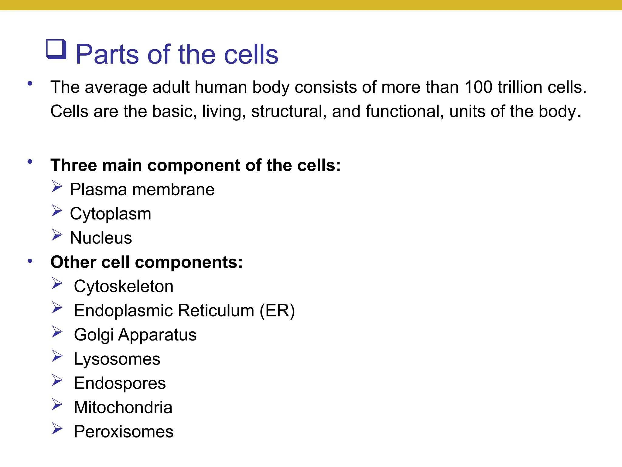  Parts of the cells
• The average adult human body consists of more than 100 trillion cells.
Cells are the basic, living, structural, and functional, units of the body.
• Three main component of the cells:
 Plasma membrane
 Cytoplasm
 Nucleus
• Other cell components:
 Cytoskeleton
 Endoplasmic Reticulum (ER)
 Golgi Apparatus
 Lysosomes
 Endospores
 Mitochondria
 Peroxisomes
 