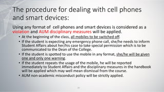 The procedure for dealing with cell phones
and smart devices:
Using any format of cell phones and smart devices is considered as a
violation and AUM disciplinary measures will be applied.
• At the beginning of the class, all mobiles to be switched off.
• If the student is expecting any emergency phone call, she/he needs to inform
Student Affairs about her/his case to take special permission which is to be
communicated to the Dean of the College.
• If the student is spotted to use the mobile in any format, she/he will be given
one and only one warning.
• If the student repeats the usage of the mobile, he will be reported
immediately to Student Affairs and the disciplinary measures in the handbook
will be applied which may well mean dismissal from the course.
• AUM non-academic misconduct policy will be strictly applied.
10
 