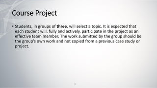 Course Project
• Students, in groups of three, will select a topic. It is expected that
each student will, fully and actively, participate in the project as an
effective team member. The work submitted by the group should be
the group’s own work and not copied from a previous case study or
project.
14
 