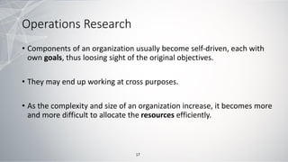 Operations Research
• Components of an organization usually become self-driven, each with
own goals, thus loosing sight of the original objectives.
• They may end up working at cross purposes.
• As the complexity and size of an organization increase, it becomes more
and more difficult to allocate the resources efficiently.
17
 