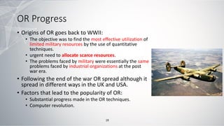 OR Progress
• Origins of OR goes back to WWII:
• The objective was to find the most effective utilization of
limited military resources by the use of quantitative
techniques.
• urgent need to allocate scarce resources.
• The problems faced by military were essentially the same
problems faced by industrial organizations at the post
war era.
• Following the end of the war OR spread although it
spread in different ways in the UK and USA.
• Factors that lead to the popularity of OR:
• Substantial progress made in the OR techniques.
• Computer revolution.
19
 