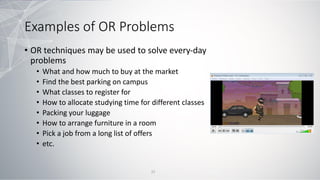 Examples of OR Problems
• OR techniques may be used to solve every-day
problems
• What and how much to buy at the market
• Find the best parking on campus
• What classes to register for
• How to allocate studying time for different classes
• Packing your luggage
• How to arrange furniture in a room
• Pick a job from a long list of offers
• etc.
21
 