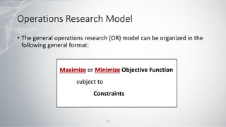 Operations Research Model
• The general operations research (OR) model can be organized in the
following general format:
Maximize or Minimize Objective Function
subject to
Constraints
29
 