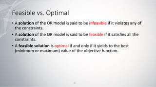Feasible vs. Optimal
• A solution of the OR model is said to be infeasible if it violates any of
the constraints.
• A solution of the OR model is said to be feasible if it satisfies all the
constraints.
• A feasible solution is optimal if and only if it yields to the best
(minimum or maximum) value of the objective function.
30
 