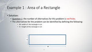Example 1 : Area of a Rectangle
• Solution:
• Question 1: the number of alternatives for this problem is not finite.
• The alternatives for the problem can be identified by defining the following:
• W= width of the rectangle in cm
• H = height of the rectangle in cm
W
H
32
 