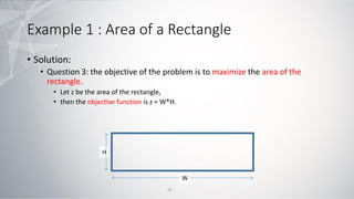 Example 1 : Area of a Rectangle
• Solution:
• Question 3: the objective of the problem is to maximize the area of the
rectangle.
• Let z be the area of the rectangle,
• then the objective function is z = W*H.
W
H
35
 