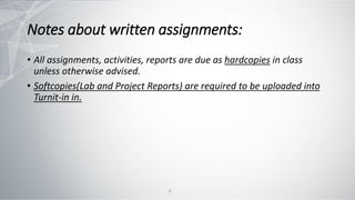 Notes about written assignments:
• All assignments, activities, reports are due as hardcopies in class
unless otherwise advised.
• Softcopies(Lab and Project Reports) are required to be uploaded into
Turnit-in in.
8
 