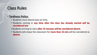Class Rules
• Tardiness Policy:
• Students must attend class on time.
• Students coming in any time after the class has already started will be
considered late
• Students arriving to class after 15 minutes will be considered absent.
• Students who leave the classroom for more than 15 min will be considered as
absent.
9
 