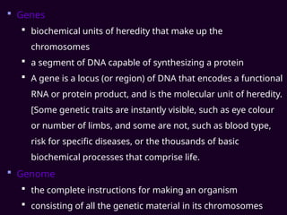  Genes
 biochemical units of heredity that make up the
chromosomes
 a segment of DNA capable of synthesizing a protein
 A gene is a locus (or region) of DNA that encodes a functional
RNA or protein product, and is the molecular unit of heredity.
[Some genetic traits are instantly visible, such as eye colour
or number of limbs, and some are not, such as blood type,
risk for specific diseases, or the thousands of basic
biochemical processes that comprise life.
 Genome
 the complete instructions for making an organism
 consisting of all the genetic material in its chromosomes
 