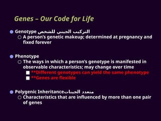 Genes – Our Code for Life
● Genotype ‫للشخص‬ ‫الجيني‬ ‫التركيب‬
○ A person’s genetic makeup; determined at pregnancy and
fixed forever
● Phenotype
○ The ways in which a person’s genotype is manifested in
observable characteristics; may change over time
■ **Different genotypes can yield the same phenotype
■ **Genes are flexible
● Polygenic Inheritance‫الجينات‬ ‫متعدد‬
○ Characteristics that are influenced by more than one pair
of genes
 