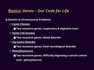 Basics: Genes – Our Code for Life
● Genetic & Chromosomal Problems
○ Cystic Fibrosis
■Two recessive genes; respiratory & digestive tract
○ Sickle Cell Anemia
■Two recessive genes; blood disorder
○ Tay-Sachs Disorder
■Two recessive genes; fatal neurological disorder
○ Phenylketonuria
■Two recessive genes; difficulty digesting a certain amino
acid – phenylalanine
 