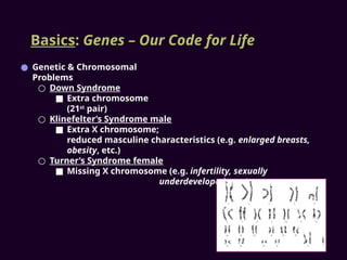 Basics: Genes – Our Code for Life
● Genetic & Chromosomal
Problems
○ Down Syndrome
■ Extra chromosome
(21st
pair)
○ Klinefelter’s Syndrome male
■ Extra X chromosome;
reduced masculine characteristics (e.g. enlarged breasts,
obesity, etc.)
○ Turner’s Syndrome female
■ Missing X chromosome (e.g. infertility, sexually
underdeveloped, etc.)
 