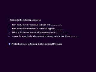 Complete the following sentence :
1. How many chromosomes are in brain cells…………….
2. How many chromosomes are in female egg cells………..
3. What is the human somatic chromosome number……………..
4. A gene for a particular character or trait may exist in two forms …………
● Write short notes in Genetic & Chromosomal Problems
 