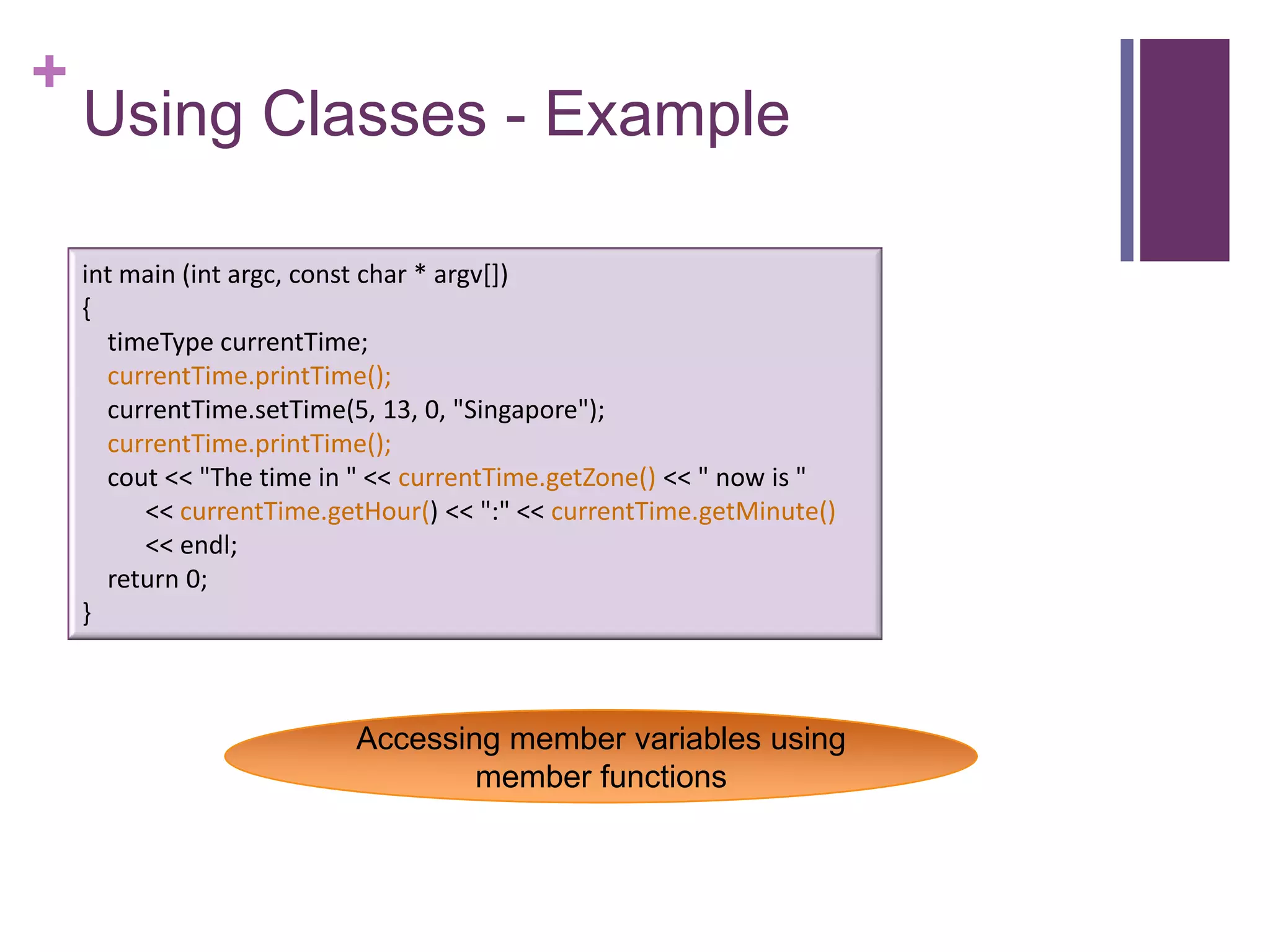+
    Using Classes - Example

    int main (int argc, const char * argv[])
    {
      timeType currentTime;
      currentTime.printTime();
      currentTime.setTime(5, 13, 0, "Singapore");
      currentTime.printTime();
      cout << "The time in " << currentTime.getZone() << " now is "
         << currentTime.getHour() << ":" << currentTime.getMinute()
         << endl;
      return 0;
    }



                          Accessing member variables using
                                  member functions
 