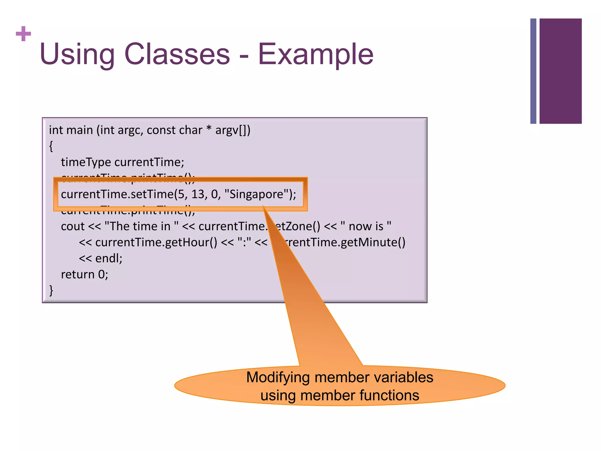 +
    Using Classes - Example

    int main (int argc, const char * argv[])
    {
      timeType currentTime;
      currentTime.printTime();
      currentTime.setTime(5, 13, 0, "Singapore");
      currentTime.printTime();
      cout << "The time in " << currentTime.getZone() << " now is "
         << currentTime.getHour() << ":" << currentTime.getMinute()
         << endl;
      return 0;
    }




                                      Modifying member variables
                                       using member functions
 