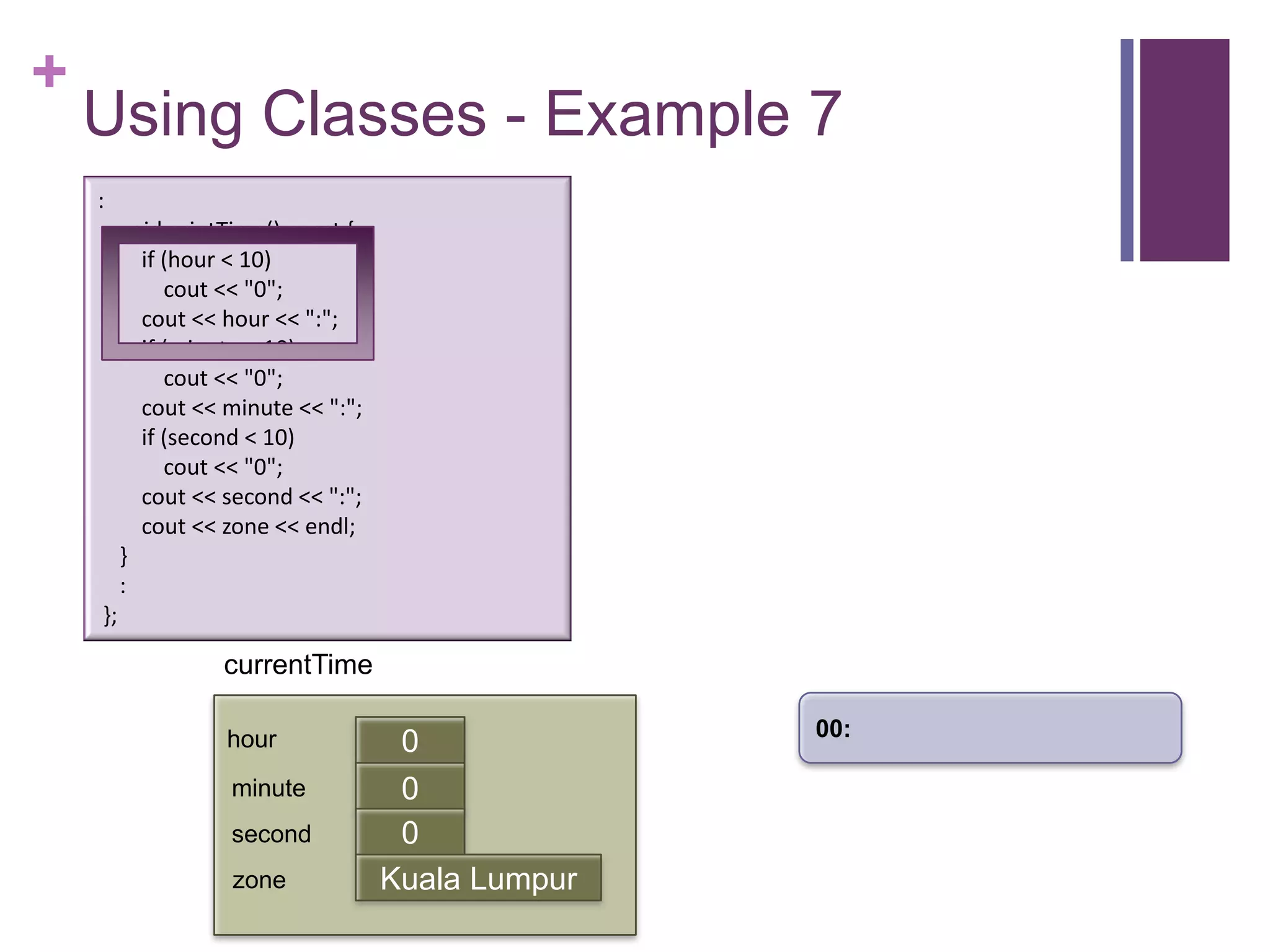 +
    Using Classes - Example 7
    :
         void printTime() const {
           if (hour < 10)
              cout << "0";
           cout << hour << ":";
           if (minute < 10)
              cout << "0";
           cout << minute << ":";
           if (second < 10)
              cout << "0";
           cout << second << ":";
           cout << zone << endl;
         }
         :
    };

                   currentTime

                                                   00:
                   hour              0
                    minute           0
                                     first
                    second           0
                    zone            Kuala Lumpur
 
